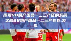 探索98精产国品一二三产区的发展之路98精产国品一二三产区区:发现  第1张