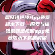 蘑菇短视频App免费版本下载，探索与体验蘑菇短视频app免费版本下载破解版  第1张