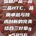 国精产品一品二品HTC，品质卓越与技术创新的完美结合三叶草gw5856  第1张