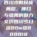 四川少数民族舞蹈，掸扫与搡舞的魅力交织四川少扫搡BBw搡BBBB18  第1张