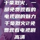 干柴烈火，一部免费观看的电视剧的魅力干柴烈火2免费观看电视剧高清  第1张
