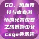 暴躁少女CSGO，热血竞技与青春激情的免费观看之旅暴躁少女csgo免费观看中文版  第1张