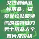 女性最刺激性用品,探索女性私密领域的独特魅力男士用品大全图片及价格 第1张 女性最刺激性用品,探索女性私密领域的独特魅力男士用品大全图片及价格 第1张