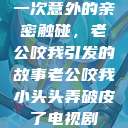 一次意外的亲密触碰，老公咬我引发的故事老公咬我小头头弄破皮了电视剧  第1张