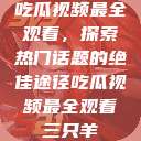 吃瓜视频最全观看，探索热门话题的绝佳途径吃瓜视频最全观看三只羊  第1张