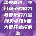 降央卓玛，岁月赋予的魅力与音乐的力量降央卓玛b多大最开始搜的歌  第1张