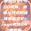 暴躁少女CSGO视频，激情与技术的碰撞暴躁少女csgo视频24集观看  第1张