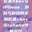 欧美Xbox与iPhone，游戏与科技的交融欧美xbox与iphone性能对比  第1张