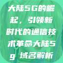 大陆5G的崛起,引领新时代的通信技术革命大陆5g奭域名解析 第1张 大陆5G的崛起,引领新时代的通信技术革命大陆5g奭域名解析 第1张