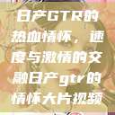 日产GTR的热血情怀，速度与激情的交融日产gtr的情怀大片视频  第1张
