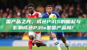 国产品之光,成色P31S的崛起与影响成色P31s是国产品吗? 第1张 国产品之光,成色P31S的崛起与影响成色P31s是国产品吗? 第1张