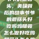 爷爷的蘑菇头，美味背后的故事爷爷的蘑菇头好吃吗鸡腿茹怎么做好吃鸡腿菇头怎么吃  第1张